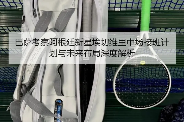巴萨考察阿根廷新星埃切维里中场接班计划与未来布局深度解析