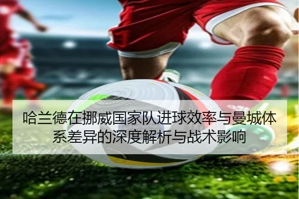 哈兰德在挪威国家队进球效率与曼城体系差异的深度解析与战术影响