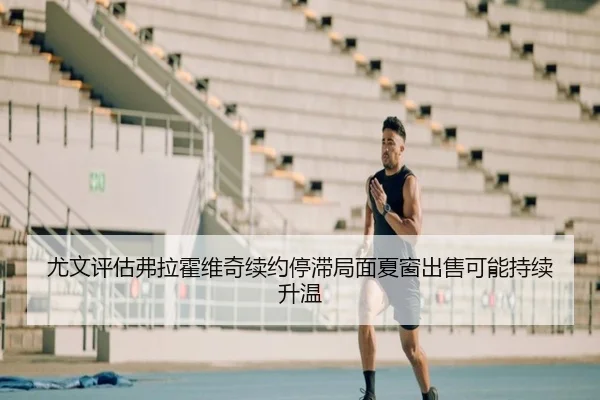 尤文评估弗拉霍维奇续约停滞局面夏窗出售可能持续升温